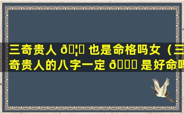 三奇贵人 🦆 也是命格吗女（三奇贵人的八字一定 🐋 是好命吗）